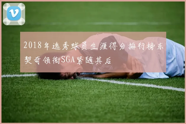 2018年选秀球员生涯得分排行榜东契奇领衔SGA紧随其后