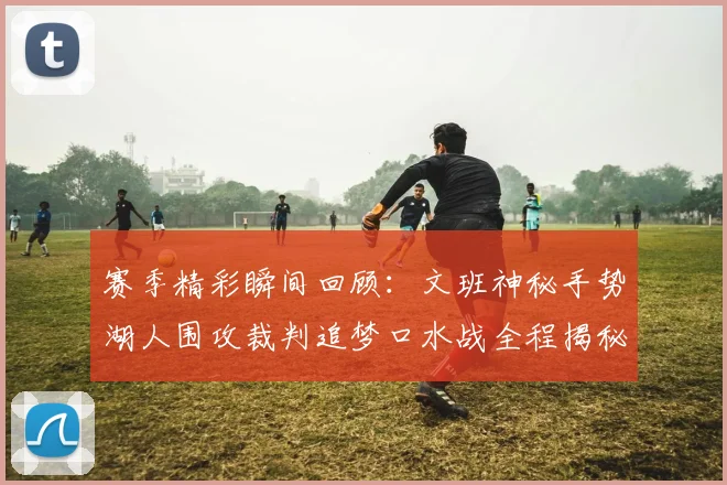 赛季精彩瞬间回顾：文班神秘手势湖人围攻裁判追梦口水战全程揭秘