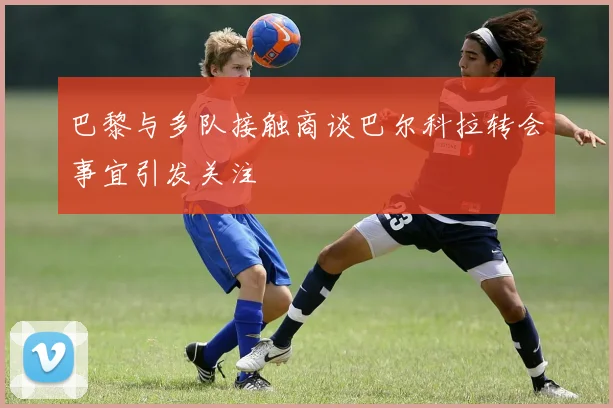 巴黎与多队接触商谈巴尔科拉转会事宜引发关注