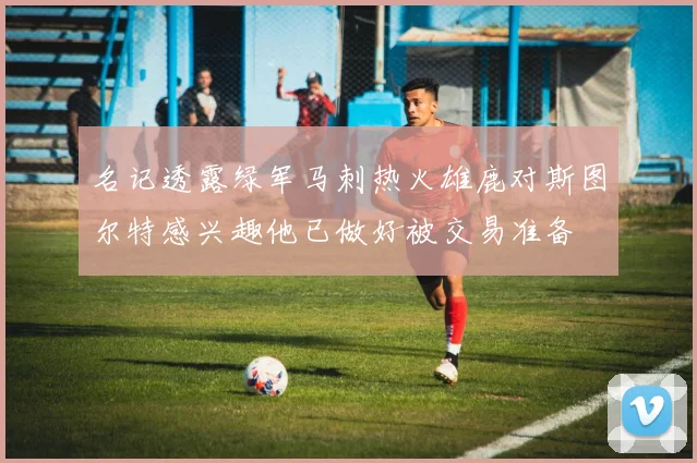 名记透露绿军马刺热火雄鹿对斯图尔特感兴趣他已做好被交易准备