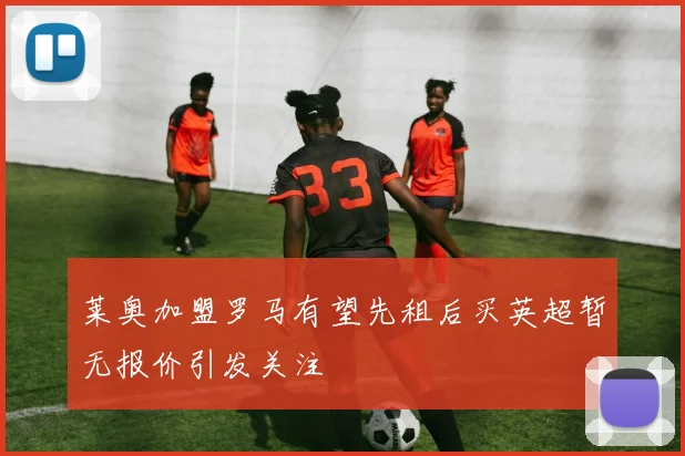 莱奥加盟罗马有望先租后买英超暂无报价引发关注