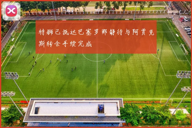 特狮已抵达巴塞罗那静待与阿贾克斯转会手续完成