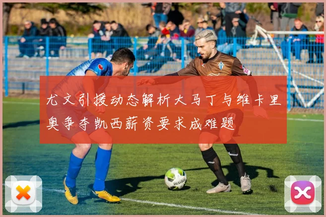 尤文引援动态解析大马丁与维卡里奥争夺凯西薪资要求成难题