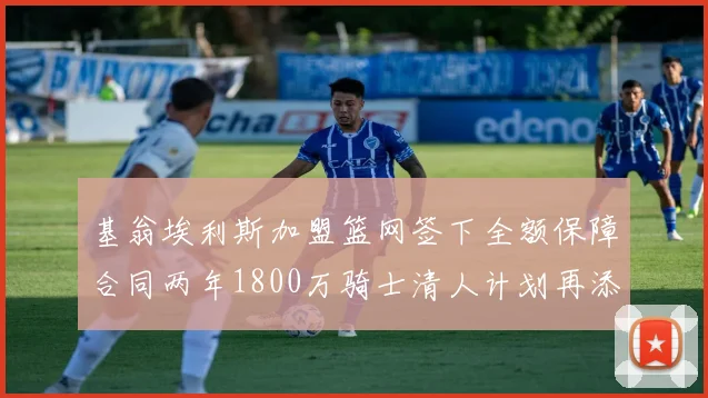 基翁埃利斯加盟篮网签下全额保障合同两年1800万骑士清人计划再添新动态