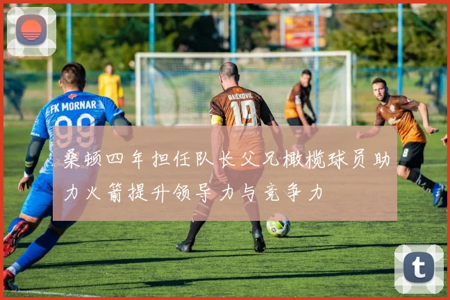 桑顿四年担任队长父兄橄榄球员助力火箭提升领导力与竞争力
