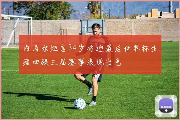 内马尔坦言34岁将迎最后世界杯生涯回顾三届赛事表现出色