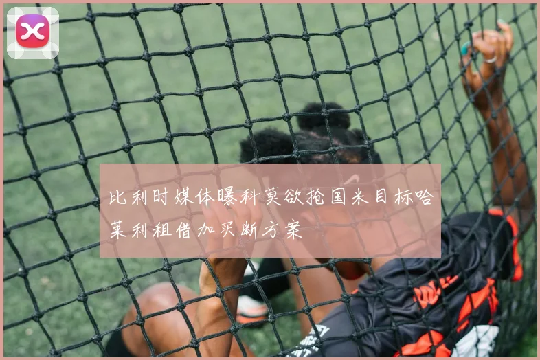 比利时媒体曝科莫欲抢国米目标哈莱利租借加买断方案