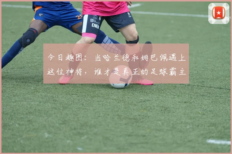 今日趣图：当哈兰德和姆巴佩遇上这位神将，谁才是真正的足球霸主