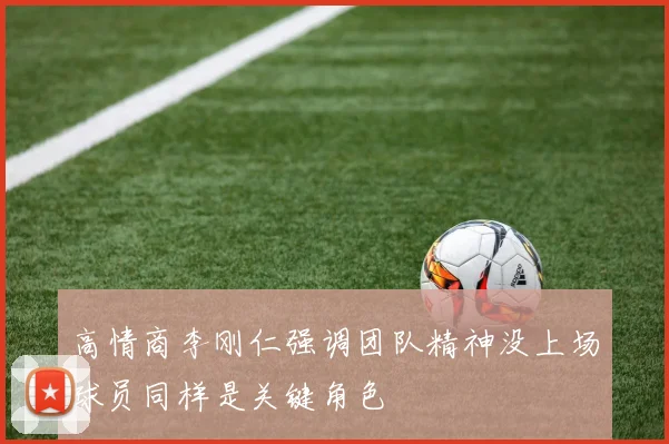 高情商李刚仁强调团队精神没上场球员同样是关键角色