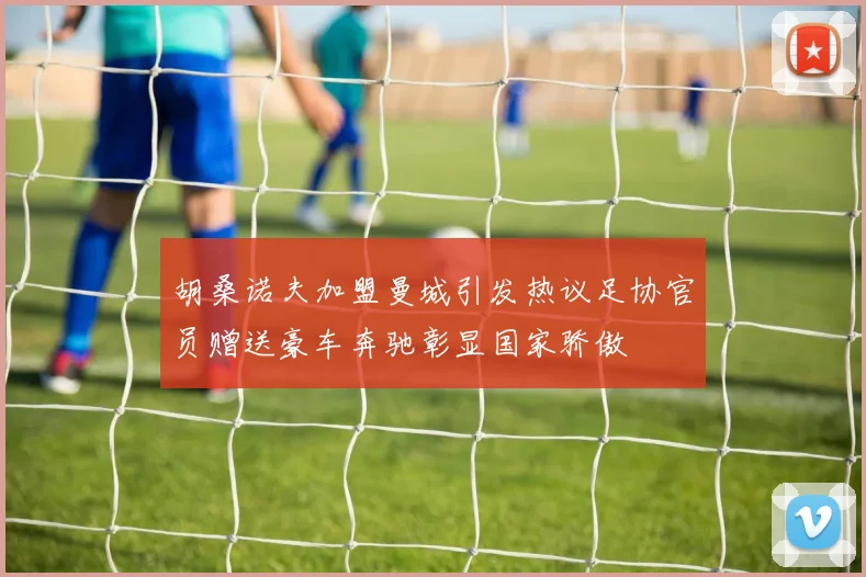 胡桑诺夫加盟曼城引发热议足协官员赠送豪车奔驰彰显国家骄傲