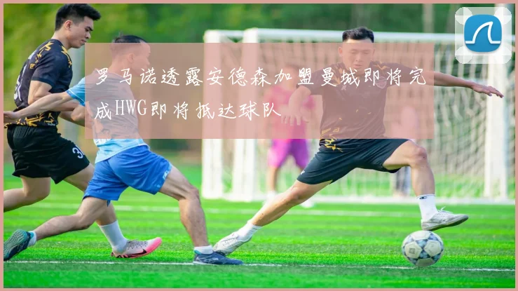 罗马诺透露安德森加盟曼城即将完成HWG即将抵达球队