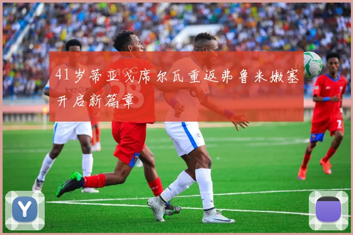 41岁蒂亚戈席尔瓦重返弗鲁米嫩塞开启新篇章