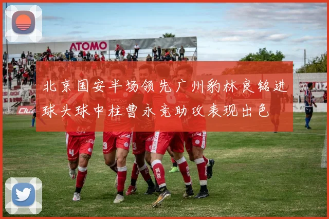 北京国安半场领先广州豹林良铭进球头球中柱曹永竞助攻表现出色