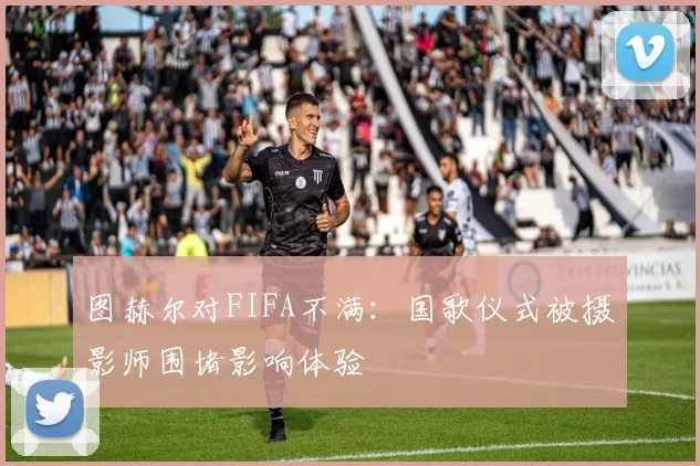 图赫尔对FIFA不满：国歌仪式被摄影师围堵影响体验
